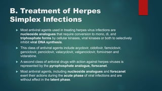B. Treatment of Herpes
Simplex Infections
 Most antiviral agents used in treating herpes virus infections are
nucleoside analogues that require conversion to mono, di, and
triphosphate forms by cellular kinases, viral kinases or both to selectively
inhibit viral DNA synthesis.
 This class of antiviral agents include acyclovir, cidofovir, famciclovir,
ganciclovir, penciclovir, valacyclovir, valganciclovir, fomivirsen and
vidarabine.
 A second class of antiviral drugs with action against herpes viruses is
represented by the pyrophosphate analogue, forscanet.
 Most antiviral agents, including nucleoside analogues and forscanet
exert their actions during the acute phase of viral infections and are
without effect in the latent phase.
 