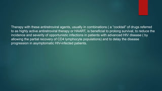 Therapy with these antiretroviral agents, usually in combinations ( a “cocktail” of drugs referred
to as highly active antiretroviral therapy or HAART, is beneficial to prolong survival, to reduce the
incidence and severity of opportunistic infections in patients with advanced HIV disease ( by
allowing the partial recovery of CD4 lymphocyte populations) and to delay the disease
progression in asymptomatic HIV-infected patients.
 