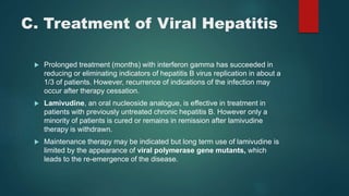 C. Treatment of Viral Hepatitis
 Prolonged treatment (months) with interferon gamma has succeeded in
reducing or eliminating indicators of hepatitis B virus replication in about a
1/3 of patients. However, recurrence of indications of the infection may
occur after therapy cessation.
 Lamivudine, an oral nucleoside analogue, is effective in treatment in
patients with previously untreated chronic hepatitis B. However only a
minority of patients is cured or remains in remission after lamivudine
therapy is withdrawn.
 Maintenance therapy may be indicated but long term use of lamivudine is
limited by the appearance of viral polymerase gene mutants, which
leads to the re-emergence of the disease.
 