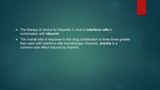  The therapy of choice for Hepatitis C virus is interferon alfa in
combination with ribavirin
 The overall rate of response to this drug combination is three times greater
than seen with interferon alfa monotherapy. However, anemia is a
common side effect induced by ribavirin.
 