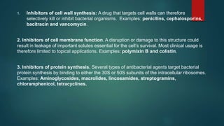 1. Inhibitors of cell wall synthesis: A drug that targets cell walls can therefore
selectively kill or inhibit bacterial organisms. Examples: penicllins, cephalosporins,
bacitracin and vancomycin.
2. Inhibitors of cell membrane function. A disruption or damage to this structure could
result in leakage of important solutes essential for the cell’s survival. Most clinical usage is
therefore limited to topical applications. Examples: polymixin B and colistin.
3. Inhibitors of protein synthesis. Several types of antibacterial agents target bacterial
protein synthesis by binding to either the 30S or 50S subunits of the intracellular ribosomes.
Examples: Aminoglycosides, macrolides, lincosamides, streptogramins,
chloramphenicol, tetracyclines.
 