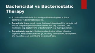 Bactericidal vs Bacteriostatic
Therapy
 A commonly used distinction among antibacterial agents is that of
bactericidal vs bacteriostatic agents.
 Bactericidal drugs, which cause death and disruption of the bacterial cell,
include drugs that primarily act on the cell wall (eg, b-lactams), cell
membrane (eg, daptomycin), or bacterial DNA (eg, fluoroquinolones).
 Bacteriostatic agents inhibit bacterial replication without killing the
organism. Most bacteriostatic drugs, including sulfonamides, tetracyclines,
and macrolides, act by inhibiting protein synthesis.
 