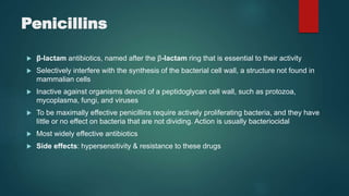 Penicillins
 β-lactam antibiotics, named after the β-lactam ring that is essential to their activity
 Selectively interfere with the synthesis of the bacterial cell wall, a structure not found in
mammalian cells
 Inactive against organisms devoid of a peptidoglycan cell wall, such as protozoa,
mycoplasma, fungi, and viruses
 To be maximally effective penicillins require actively proliferating bacteria, and they have
little or no effect on bacteria that are not dividing. Action is usually bacteriocidal
 Most widely effective antibiotics
 Side effects: hypersensitivity & resistance to these drugs
 