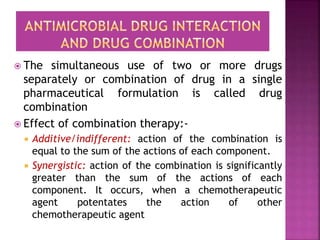  The simultaneous use of two or more drugs
separately or combination of drug in a single
pharmaceutical formulation is called drug
combination
 Effect of combination therapy:-
 Additive/indifferent: action of the combination is
equal to the sum of the actions of each component.
 Synergistic: action of the combination is significantly
greater than the sum of the actions of each
component. It occurs, when a chemotherapeutic
agent potentates the action of other
chemotherapeutic agent
 