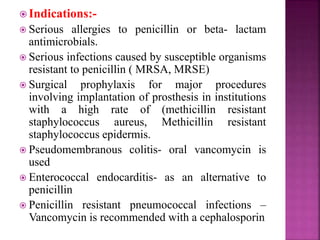  Indications:-
 Serious allergies to penicillin or beta- lactam
antimicrobials.
 Serious infections caused by susceptible organisms
resistant to penicillin ( MRSA, MRSE)
 Surgical prophylaxis for major procedures
involving implantation of prosthesis in institutions
with a high rate of (methicillin resistant
staphylococcus aureus, Methicillin resistant
staphylococcus epidermis.
 Pseudomembranous colitis- oral vancomycin is
used
 Enterococcal endocarditis- as an alternative to
penicillin
 Penicillin resistant pneumococcal infections –
Vancomycin is recommended with a cephalosporin
 