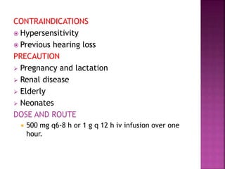 CONTRAINDICATIONS
 Hypersensitivity
 Previous hearing loss
PRECAUTION
 Pregnancy and lactation
 Renal disease
 Elderly
 Neonates
DOSE AND ROUTE
 500 mg q6-8 h or 1 g q 12 h iv infusion over one
hour.
 