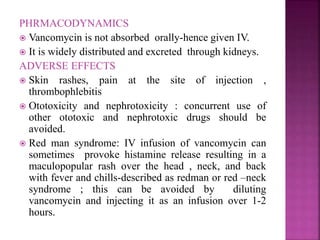 PHRMACODYNAMICS
 Vancomycin is not absorbed orally-hence given IV.
 It is widely distributed and excreted through kidneys.
ADVERSE EFFECTS
 Skin rashes, pain at the site of injection ,
thrombophlebitis
 Ototoxicity and nephrotoxicity : concurrent use of
other ototoxic and nephrotoxic drugs should be
avoided.
 Red man syndrome: IV infusion of vancomycin can
sometimes provoke histamine release resulting in a
maculopopular rash over the head , neck, and back
with fever and chills-described as redman or red –neck
syndrome ; this can be avoided by diluting
vancomycin and injecting it as an infusion over 1-2
hours.
 