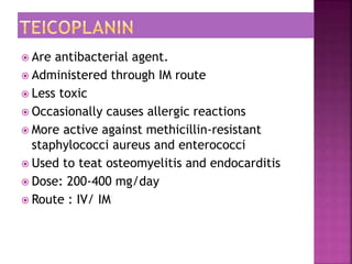  Are antibacterial agent.
 Administered through IM route
 Less toxic
 Occasionally causes allergic reactions
 More active against methicillin-resistant
staphylococci aureus and enterococci
 Used to teat osteomyelitis and endocarditis
 Dose: 200-400 mg/day
 Route : IV/ IM
 