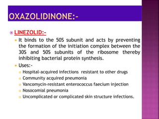  LINEZOLID:-
 It binds to the 50S subunit and acts by preventing
the formation of the initiation complex between the
30S and 50S subunits of the ribosome thereby
inhibiting bacterial protein synthesis.
 Uses:-
 Hospital-acquired infections resistant to other drugs
 Community acquired pneumonia
 Vancomycin-resistant enterococcus faecium injection
 Nosocomial pneumonia
 Uncomplicated or complicated skin structure infections.
 