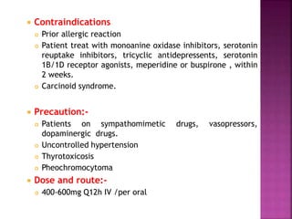  Contraindications
 Prior allergic reaction
 Patient treat with monoanine oxidase inhibitors, serotonin
reuptake inhibitors, tricyclic antidepressents, serotonin
1B/1D receptor agonists, meperidine or buspirone , within
2 weeks.
 Carcinoid syndrome.
 Precaution:-
 Patients on sympathomimetic drugs, vasopressors,
dopaminergic drugs.
 Uncontrolled hypertension
 Thyrotoxicosis
 Pheochromocytoma
 Dose and route:-
 400-600mg Q12h IV /per oral
 