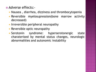  Adverse effects:-
 Nausea , diarrhea, dizziness and thrombocytopenia
 Reversible myelosupression(bone marrow activity
decreased)
 Irreversible peripheral neuropathy
 Reversible optic neuropathy
 Serotonin syndrome: hyperserotonergic state
charaterized by mental status changes, neurologic
abnormalities and autonomic instability
 