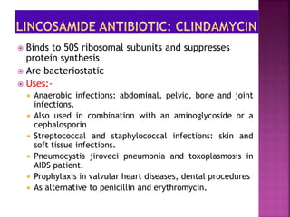  Binds to 50S ribosomal subunits and suppresses
protein synthesis
 Are bacteriostatic
 Uses:-
 Anaerobic infections: abdominal, pelvic, bone and joint
infections.
 Also used in combination with an aminoglycoside or a
cephalosporin
 Streptococcal and staphylococcal infections: skin and
soft tissue infections.
 Pneumocystis jiroveci pneumonia and toxoplasmosis in
AIDS patient.
 Prophylaxis in valvular heart diseases, dental procedures
 As alternative to penicillin and erythromycin.
 