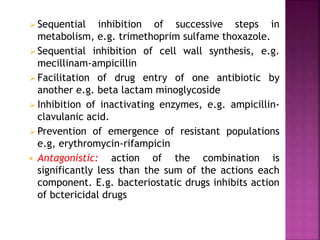  Sequential inhibition of successive steps in
metabolism, e.g. trimethoprim sulfame thoxazole.
 Sequential inhibition of cell wall synthesis, e.g.
mecillinam-ampicillin
 Facilitation of drug entry of one antibiotic by
another e.g. beta lactam minoglycoside
 Inhibition of inactivating enzymes, e.g. ampicillin-
clavulanic acid.
 Prevention of emergence of resistant populations
e.g, erythromycin-rifampicin
 Antagonistic: action of the combination is
significantly less than the sum of the actions each
component. E.g. bacteriostatic drugs inhibits action
of bctericidal drugs
 