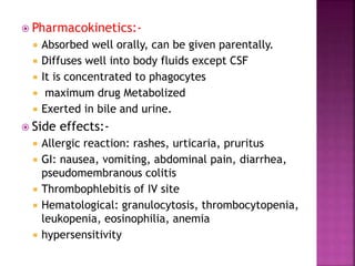  Pharmacokinetics:-
 Absorbed well orally, can be given parentally.
 Diffuses well into body fluids except CSF
 It is concentrated to phagocytes
 maximum drug Metabolized
 Exerted in bile and urine.
 Side effects:-
 Allergic reaction: rashes, urticaria, pruritus
 GI: nausea, vomiting, abdominal pain, diarrhea,
pseudomembranous colitis
 Thrombophlebitis of IV site
 Hematological: granulocytosis, thrombocytopenia,
leukopenia, eosinophilia, anemia
 hypersensitivity
 