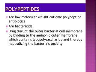  Are low molecular weight cationic polypeptide
antibiotics
 Are bactericidal
 Drug disrupt the outer bacterial cell membrane
by binding to the aminonic outer membrane,
which contains lypopolysaccharide and thereby
neutralizing the bacteria’s toxicity
 