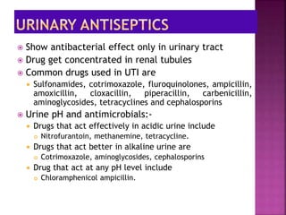  Show antibacterial effect only in urinary tract
 Drug get concentrated in renal tubules
 Common drugs used in UTI are
 Sulfonamides, cotrimoxazole, fluroquinolones, ampicillin,
amoxicillin, cloxacillin, piperacillin, carbenicillin,
aminoglycosides, tetracyclines and cephalosporins
 Urine pH and antimicrobials:-
 Drugs that act effectively in acidic urine include
 Nitrofurantoin, methanemine, tetracycline.
 Drugs that act better in alkaline urine are
 Cotrimoxazole, aminoglycosides, cephalosporins
 Drug that act at any pH level include
 Chloramphenicol ampicillin.
 