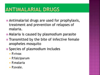 Antimalarial drugs are used for prophylaxis,
treatment and prevention of relapses of
malaria.
 Malaria is caused by plasmodium parasite
 Transmitted by the bite of infective female
anopheles mosquito
 Species of plasmodium includes
 P.vivax
 P.falciparum
 P.malaria
 P.ovale.
 