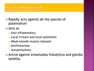 Rapidly acts against all the species of
plasmodium
 Acts as
 Anti-inflammatory
 Local irritant and local anesthetic
 Weak smooth muscle relaxant
 Antihistamine
 Antiarrhythmic
 Active against entamoeba histolytica and giardia
lamblia.
 