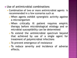 Use of antimicrobial combinations
 Combination of two or more antimicrobial agents is
recommended in a few scenarios such as
 When agents exhibit synergistic activity against
a microorganism
 When critically ill patient requires empiric
therapy before microbiological etiology and or
microbial susceptibility can be determined
 To extend the antimicrobial spectrum beyond
that achieved by use of a single agent for
treatment of polymicrobial infections
 To prevent emergence of resistance
 To reduce severity and incidence of adverse
effects.
 