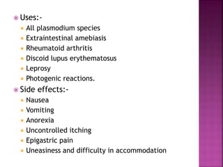  Uses:-
 All plasmodium species
 Extraintestinal amebiasis
 Rheumatoid arthritis
 Discoid lupus erythematosus
 Leprosy
 Photogenic reactions.
 Side effects:-
 Nausea
 Vomiting
 Anorexia
 Uncontrolled itching
 Epigastric pain
 Uneasiness and difficulty in accommodation
 