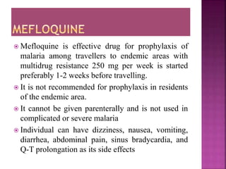  Mefloquine is effective drug for prophylaxis of
malaria among travellers to endemic areas with
multidrug resistance 250 mg per week is started
preferably 1-2 weeks before travelling.
 It is not recommended for prophylaxis in residents
of the endemic area.
 It cannot be given parenterally and is not used in
complicated or severe malaria
 Individual can have dizziness, nausea, vomiting,
diarrhea, abdominal pain, sinus bradycardia, and
Q-T prolongation as its side effects
 