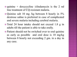  quinine + doxycycline /clindamycin is the 2 nd
line treatment of CQ-resistant malaria.
 Quinine salt 10 mg /kg between 8 hourly in 5%
dextrose saline is preferred in case of complicated
and severe malaria including cerebral malaria.
 Total 24 hour intake should not exceed 1.8 g in
adults till the patient is able to take orally.
 Patient should not be switched over to oral quinine
as early as possible and oral dose is 10 mg/kg
between 8 hourly not exceeding 2 gm. in a day in
any case.
 