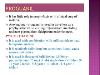  It has little role in prophylaxis or in clinical cure of
malaria.
 Atovaquone –proguanil is used in travellers as a
prophylactic while visiting CQ-resistant /multidrug
resistant plasmodium falciparum endemic areas.
PYRIMETHAMINE
 It is used with combination with sulfonamide to treat
falciparum malaria.
 It is relatively safer drug but sometimes it may cause
nausea and rashes
 It is used in dosage of sulfadoxine 1,500mg+
pyrimethamine 75 mg ( 3 tab) single dose ( children 9-
14 year 2 tablet , 5-8 year 1 ½ tablet , 1-4 year 1
tablet)
 