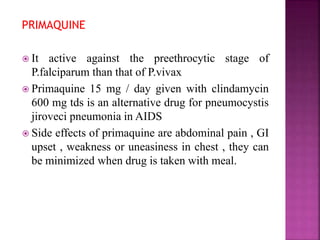 PRIMAQUINE
 It active against the preethrocytic stage of
P.falciparum than that of P.vivax
 Primaquine 15 mg / day given with clindamycin
600 mg tds is an alternative drug for pneumocystis
jiroveci pneumonia in AIDS
 Side effects of primaquine are abdominal pain , GI
upset , weakness or uneasiness in chest , they can
be minimized when drug is taken with meal.
 