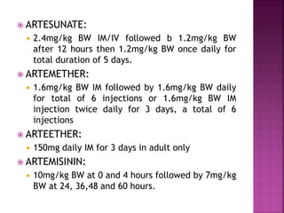  ARTESUNATE:
 2.4mg/kg BW IM/IV followed b 1.2mg/kg BW
after 12 hours then 1.2mg/kg BW once daily for
total duration of 5 days.
 ARTEMETHER:
 1.6mg/kg BW IM followed by 1.6mg/kg BW daily
for total of 6 injections or 1.6mg/kg BW IM
injection twice daily for 3 days, a total of 6
injections
 ARTEETHER:
 150mg daily IM for 3 days in adult only
 ARTEMISININ:
 10mg/kg BW at 0 and 4 hours followed by 7mg/kg
BW at 24, 36,48 and 60 hours.
 