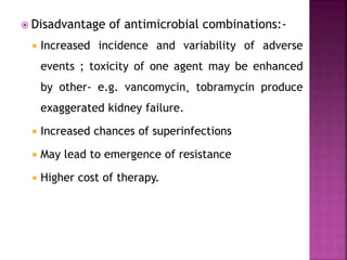  Disadvantage of antimicrobial combinations:-
 Increased incidence and variability of adverse
events ; toxicity of one agent may be enhanced
by other- e.g. vancomycin+ tobramycin produce
exaggerated kidney failure.
 Increased chances of superinfections
 May lead to emergence of resistance
 Higher cost of therapy.
 