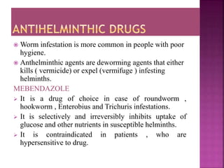  Worm infestation is more common in people with poor
hygiene.
 Anthelminthic agents are deworming agents that either
kills ( vermicide) or expel (vermifuge ) infesting
helminths.
MEBENDAZOLE
 It is a drug of choice in case of roundworm ,
hookworm , Enterobius and Trichuris infestations.
 It is selectively and irreversibly inhibits uptake of
glucose and other nutrients in susceptible helminths.
 It is contraindicated in patients , who are
hypersensitive to drug.
 