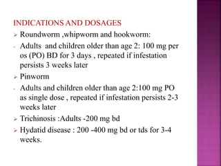 INDICATIONS AND DOSAGES
 Roundworm ,whipworm and hookworm:
- Adults and children older than age 2: 100 mg per
os (PO) BD for 3 days , repeated if infestation
persists 3 weeks later
 Pinworm
- Adults and children older than age 2:100 mg PO
as single dose , repeated if infestation persists 2-3
weeks later
 Trichinosis :Adults -200 mg bd
 Hydatid disease : 200 -400 mg bd or tds for 3-4
weeks.
 
