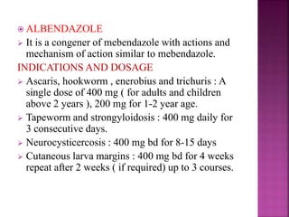  ALBENDAZOLE
 It is a congener of mebendazole with actions and
mechanism of action similar to mebendazole.
INDICATIONS AND DOSAGE
 Ascaris, hookworm , enerobius and trichuris : A
single dose of 400 mg ( for adults and children
above 2 years ), 200 mg for 1-2 year age.
 Tapeworm and strongyloidosis : 400 mg daily for
3 consecutive days.
 Neurocysticercosis : 400 mg bd for 8-15 days
 Cutaneous larva margins : 400 mg bd for 4 weeks
repeat after 2 weeks ( if required) up to 3 courses.
 