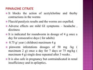 PIPARAZINE CITRATE
 It blocks the action of acetylcholine and therby
contractions in the worms
 Flaccid paralysis results and the worms are expelled.
 Adverse effects are mild GI symptoms – headache ,
dizziness
 It is indicated for roundworm in dosage of 4 g once a
day for consecutive days ( for adults)
 0.75 g/ year ( children) maximum 4 g
 pinworm infestations dosages of 50 mg /kg (
maximum 2 g) once a day for 7 days or 75 mg/kg (
maximum 4 g) single dose repeated after 3 weeks .
 It is also safe in pregnancy but contraindicated in renal
insufficiency and in epileptics.
 
