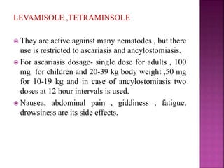 LEVAMISOLE ,TETRAMINSOLE
 They are active against many nematodes , but there
use is restricted to ascariasis and ancylostomiasis.
 For ascariasis dosage- single dose for adults , 100
mg for children and 20-39 kg body weight ,50 mg
for 10-19 kg and in case of ancylostomiasis two
doses at 12 hour intervals is used.
 Nausea, abdominal pain , giddiness , fatigue,
drowsiness are its side effects.
 