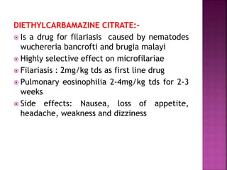 DIETHYLCARBAMAZINE CITRATE:-
 Is a drug for filariasis caused by nematodes
wuchereria bancrofti and brugia malayi
 Highly selective effect on microfilariae
 Filariasis : 2mg/kg tds as first line drug
 Pulmonary eosinophilia 2-4mg/kg tds for 2-3
weeks
 Side effects: Nausea, loss of appetite,
headache, weakness and dizziness
 
