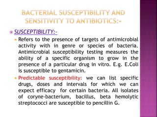  SUSCEPTIBILITY:-
 Refers to the presence of targets of antimicrobial
activity with in genre or species of bacteria.
Antimicrobial susceptibility testing measures the
ability of a specific organism to grow in the
presence of a particular drug in vitro. E.g. E.Coli
is susceptible to gentamicin.
 Predictable susceptibility: we can list specific
drugs, doses and intervals for which we can
expect efficacy for certain bacteria. All isolates
of coryne-bacterium, bacillus, beta hemolytic
streptococci are susceptible to pencillin G.
 