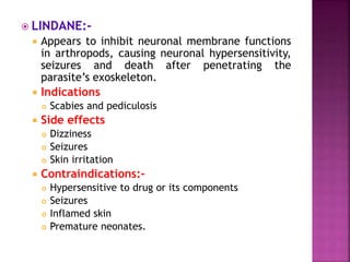  LINDANE:-
 Appears to inhibit neuronal membrane functions
in arthropods, causing neuronal hypersensitivity,
seizures and death after penetrating the
parasite’s exoskeleton.
 Indications
 Scabies and pediculosis
 Side effects
 Dizziness
 Seizures
 Skin irritation
 Contraindications:-
 Hypersensitive to drug or its components
 Seizures
 Inflamed skin
 Premature neonates.
 