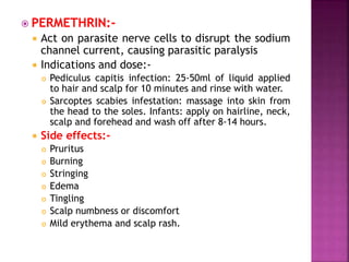  PERMETHRIN:-
 Act on parasite nerve cells to disrupt the sodium
channel current, causing parasitic paralysis
 Indications and dose:-
 Pediculus capitis infection: 25-50ml of liquid applied
to hair and scalp for 10 minutes and rinse with water.
 Sarcoptes scabies infestation: massage into skin from
the head to the soles. Infants: apply on hairline, neck,
scalp and forehead and wash off after 8-14 hours.
 Side effects:-
 Pruritus
 Burning
 Stringing
 Edema
 Tingling
 Scalp numbness or discomfort
 Mild erythema and scalp rash.
 