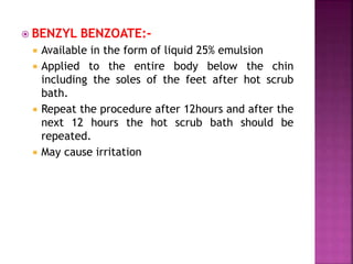  BENZYL BENZOATE:-
 Available in the form of liquid 25% emulsion
 Applied to the entire body below the chin
including the soles of the feet after hot scrub
bath.
 Repeat the procedure after 12hours and after the
next 12 hours the hot scrub bath should be
repeated.
 May cause irritation
 