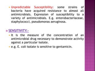  Unpredictable Susceptibility: some strains of
bacteria have acquired resistance to almost all
antimicrobials. Expression of susceptibility to a
variety of antimicrobials. E.g. enterobacteriaceae,
staphylococci, pseudomonas aeruginosa.
 SENSITIVITY:-
 It is the measure of the concentration of an
antimicrobial drug necessary to demonstrate activity
against a particular isolate.
 e.g. E. coli isolate is sensitive to gentamicin.
 