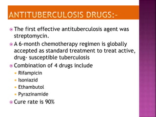  The first effective antituberculosis agent was
streptomycin.
 A 6-month chemotherapy regimen is globally
accepted as standard treatment to treat active,
drug- susceptible tuberculosis
 Combination of 4 drugs include
 Rifampicin
 Isoniazid
 Ethambutol
 Pyrazinamide
 Cure rate is 90%
 