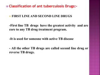  Classification of ant tuberculosis Drugs:-
 FIRST LINE AND SECOND LINE DRUGS
-First line TB drugs have the greatest activity and are
core to any TB drug treatment program.
-It is used for someone with active TB disease
- All the other TB drugs are called second line drug or
reverse TB drugs.
 