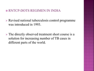  RNTCP-DOTS REGIMEN IN INDIA
 Revised national tuberculosis control programme
was introduced in 1993.
 The directly observed treatment short course is a
solution for increasing number of TB cases in
different parts of the world.
 