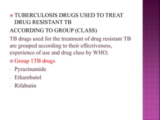  TUBERCULOSIS DRUGS USED TO TREAT
DRUG RESISTANT TB
ACCORDING TO GROUP (CLASS)
TB drugs used for the treatment of drug resistant TB
are grouped according to their effectiveness,
experience of use and drug class by WHO;
 Group 1TB drugs
- Pyrazinamide
- Ethambutol
- Rifabutin
 