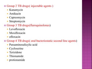  Group 2 TB drugs( injectable agents )
 Kanamycin
 Amikacin
 Capreomycin
 Streptomycin
 Group 3 TB drugs(fluroquinolones)
 Levofloxacin
 Moxifloxacin
 ofloxacin
 Group 4 TB drugs( oral bacteriostatic second line agents)
 Paraaminosalicylic acid
 Cycloserine
 Terizidone
 Thionamide
 protionamide
 