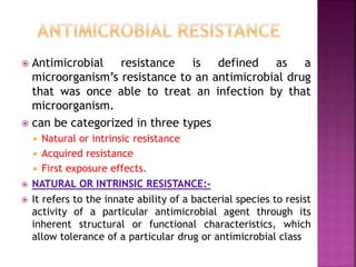  Antimicrobial resistance is defined as a
microorganism’s resistance to an antimicrobial drug
that was once able to treat an infection by that
microorganism.
 can be categorized in three types
 Natural or intrinsic resistance
 Acquired resistance
 First exposure effects.
 NATURAL OR INTRINSIC RESISTANCE:-
 It refers to the innate ability of a bacterial species to resist
activity of a particular antimicrobial agent through its
inherent structural or functional characteristics, which
allow tolerance of a particular drug or antimicrobial class
 