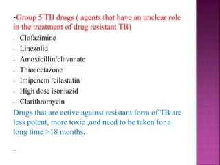 -Group 5 TB drugs ( agents that have an unclear role
in the treatment of drug resistant TB)
- Clofazimine
- Linezolid
- Amoxicillin/clavunate
- Thioacetazone
- Imipenem /cilastatin
- High dose isoniazid
- Clarithromycin
Drugs that are active against resistant form of TB are
less potent, more toxic ,and need to be taken for a
long time >18 months.
 