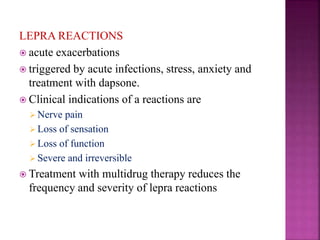 LEPRA REACTIONS
 acute exacerbations
 triggered by acute infections, stress, anxiety and
treatment with dapsone.
 Clinical indications of a reactions are
 Nerve pain
 Loss of sensation
 Loss of function
 Severe and irreversible
 Treatment with multidrug therapy reduces the
frequency and severity of lepra reactions
 
