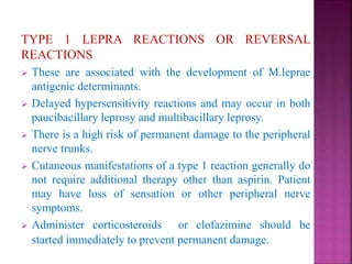 TYPE 1 LEPRA REACTIONS OR REVERSAL
REACTIONS
 These are associated with the development of M.leprae
antigenic determinants.
 Delayed hypersensitivity reactions and may occur in both
paucibacillary leprosy and multibacillary leprosy.
 There is a high risk of permanent damage to the peripheral
nerve trunks.
 Cutaneous manifestations of a type 1 reaction generally do
not require additional therapy other than aspirin. Patient
may have loss of sensation or other peripheral nerve
symptoms.
 Administer corticosteroids or clofazimine should be
started immediately to prevent permanent damage.
 